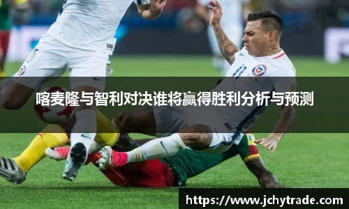 喀麦隆与智利对决谁将赢得胜利分析与预测
